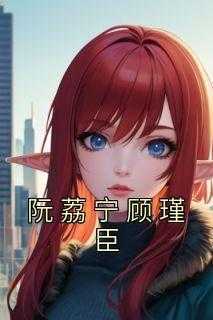抖音完结《阮荔宁顾瑾臣》阮荔宁顾瑾臣(全文在线阅读)