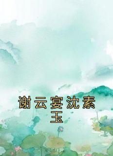 沈素玉谢云宴完整版《谢云宴沈素玉》全文最新阅读