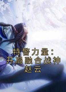 《特警力量：开局融合战神赵云》免费章节特警力量：开局融合战神赵云点我搜索全章节小说