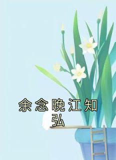 《余念晚江知弘》by佚名小说完结版在线阅读