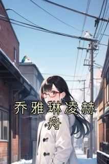 乔雅琳凌赫舟完整版免费阅读，乔雅琳凌赫舟小说大结局在哪看