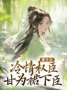 完结版《重生后，冷情权臣甘为裙下臣》章节阅读
