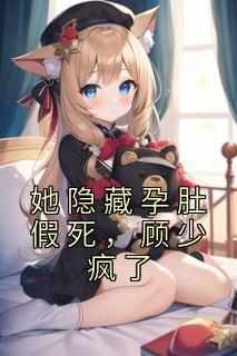 最完整版她隐藏孕肚假死，顾少疯了热门连载小说